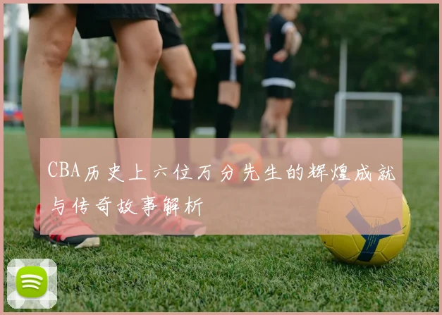 CBA历史上六位万分先生的辉煌成就与传奇故事解析