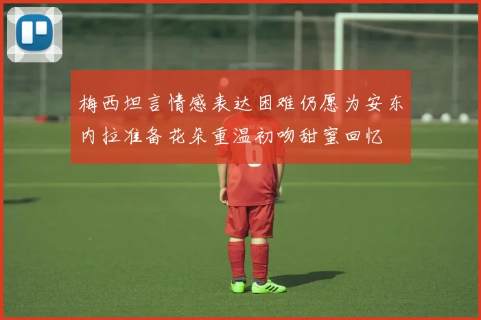 梅西坦言情感表达困难仍愿为安东内拉准备花朵重温初吻甜蜜回忆