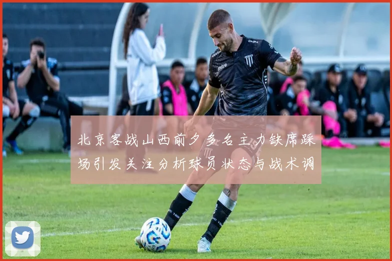 北京客战山西前夕多名主力缺席踩场引发关注分析球员状态与战术调整