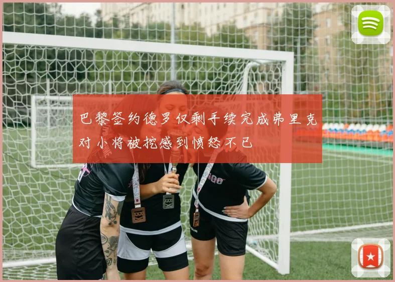 巴黎签约德罗仅剩手续完成弗里克对小将被挖感到愤怒不已
