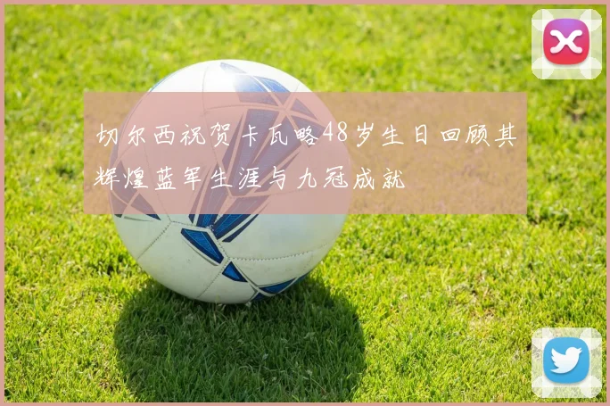 切尔西祝贺卡瓦略48岁生日回顾其辉煌蓝军生涯与九冠成就