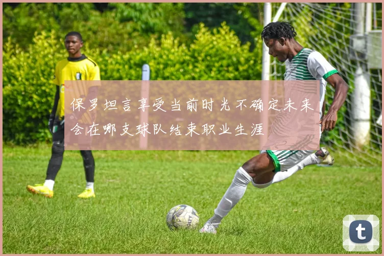 保罗坦言享受当前时光不确定未来会在哪支球队结束职业生涯