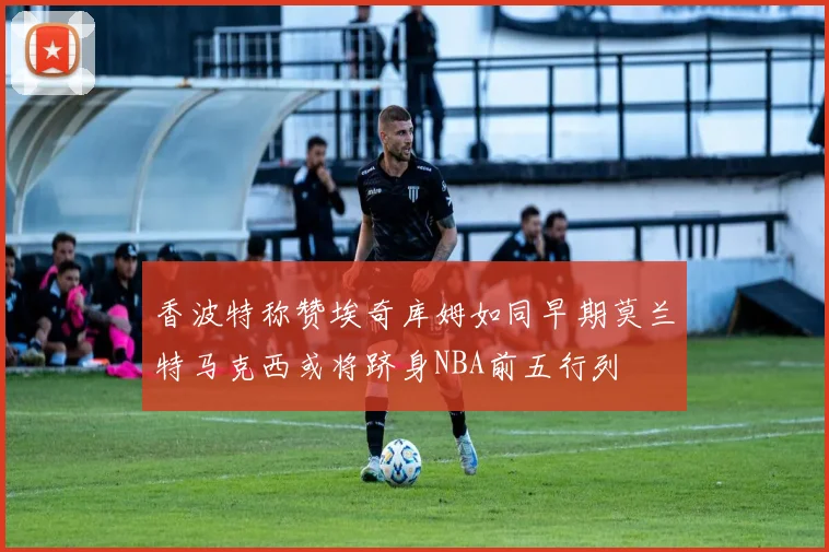 香波特称赞埃奇库姆如同早期莫兰特马克西或将跻身NBA前五行列