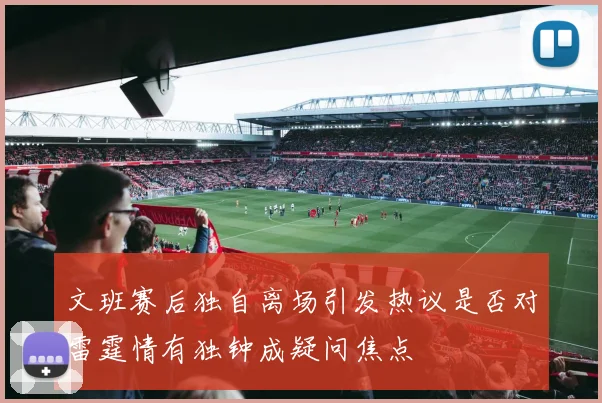 文班赛后独自离场引发热议是否对雷霆情有独钟成疑问焦点