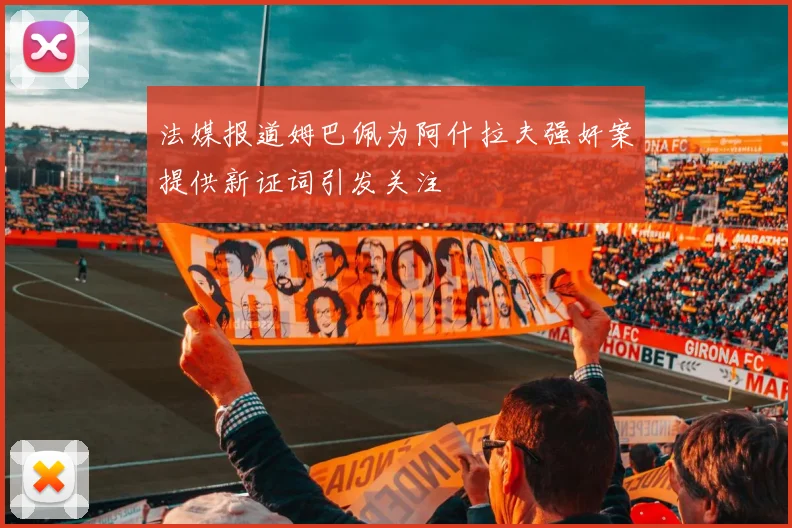 法媒报道姆巴佩为阿什拉夫强奸案提供新证词引发关注