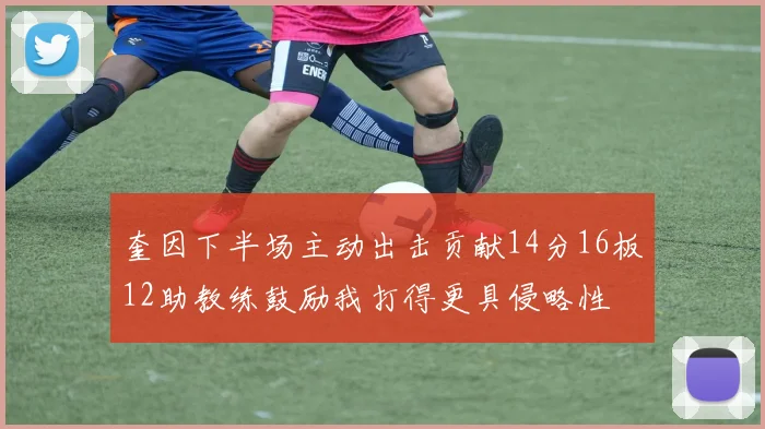 奎因下半场主动出击贡献14分16板12助教练鼓励我打得更具侵略性