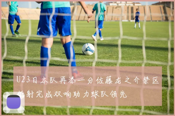 U23日本队再添一分佐藤龙之介禁区低射完成双响助力球队领先