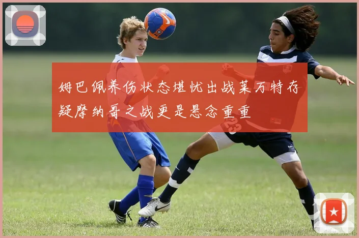 姆巴佩养伤状态堪忧出战莱万特存疑摩纳哥之战更是悬念重重