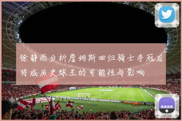徐静雨分析詹姆斯回归骑士夺冠后将成历史球王的可能性与影响