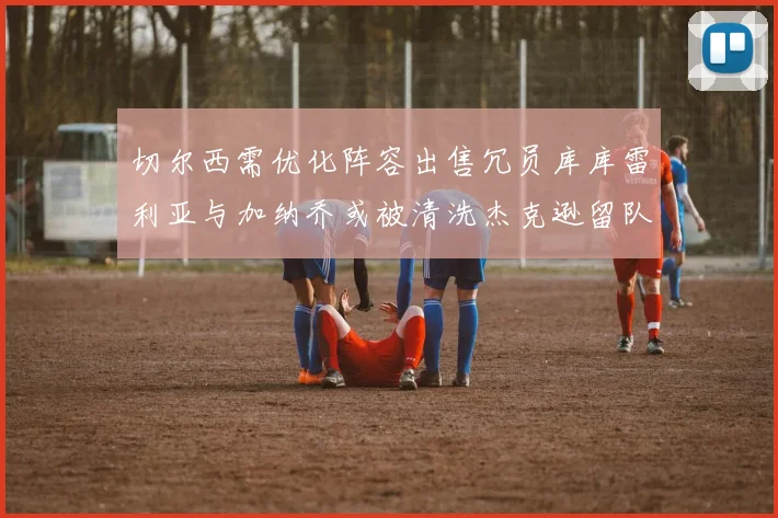 切尔西需优化阵容出售冗员库库雷利亚与加纳乔或被清洗杰克逊留队