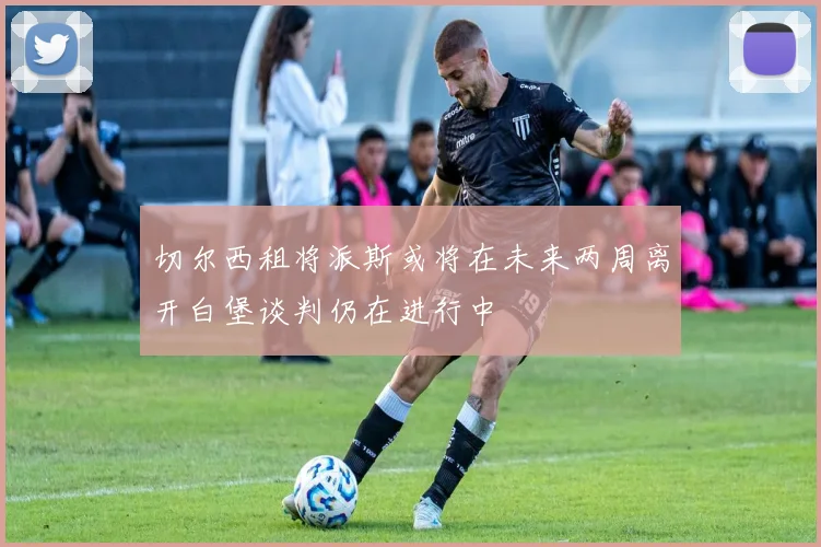 切尔西租将派斯或将在未来两周离开白堡谈判仍在进行中