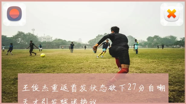 王俊杰重返首发状态砍下27分自嘲天才引发球迷热议