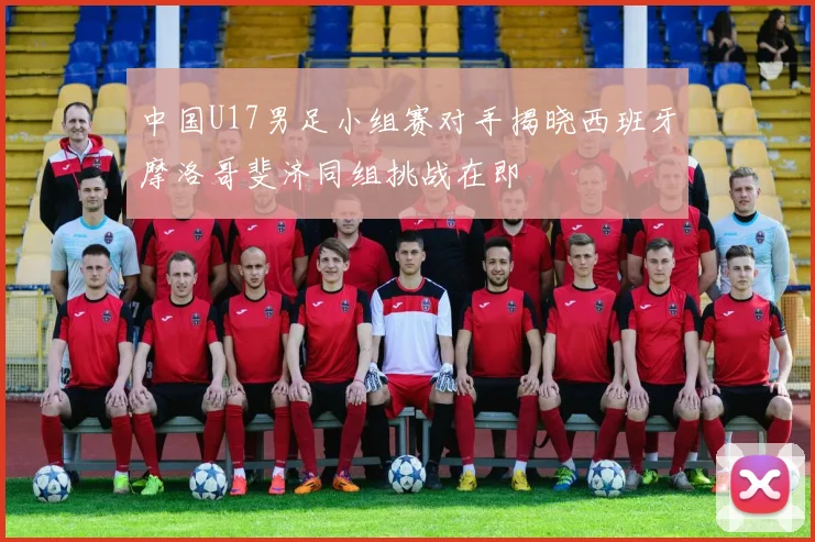 中国U17男足小组赛对手揭晓西班牙摩洛哥斐济同组挑战在即