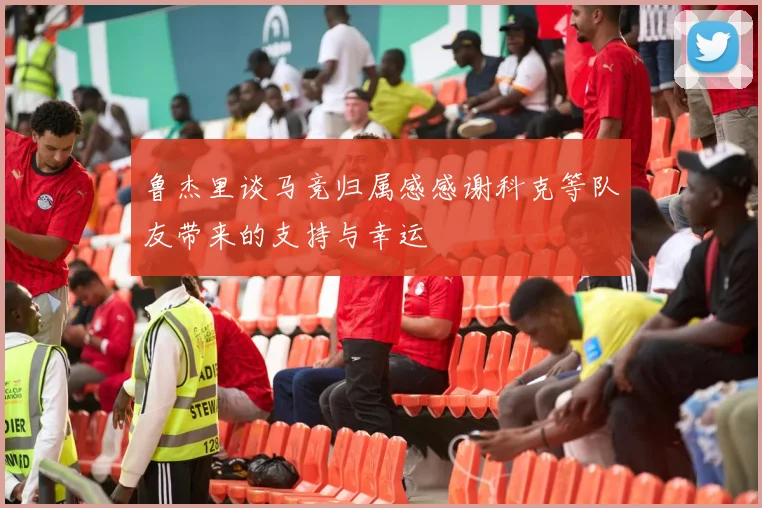 鲁杰里谈马竞归属感感谢科克等队友带来的支持与幸运