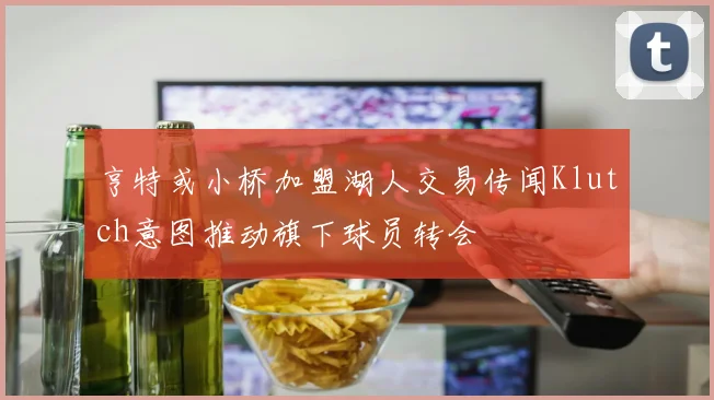 亨特或小桥加盟湖人交易传闻Klutch意图推动旗下球员转会