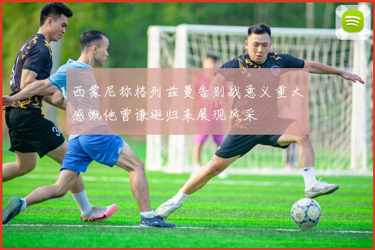 西蒙尼称格列兹曼告别战意义重大感慨他曾谦逊归来展现风采