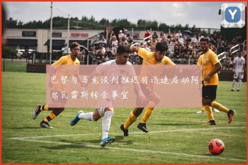 巴黎与马竞谈判推迟将迅速启动阿尔瓦雷斯转会事宜