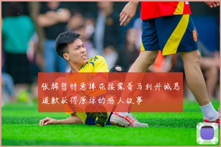 张稀哲特意捧花接蒙哥马利并诚恳道歉获得原谅的感人故事