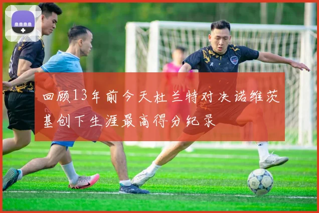 回顾13年前今天杜兰特对决诺维茨基创下生涯最高得分纪录