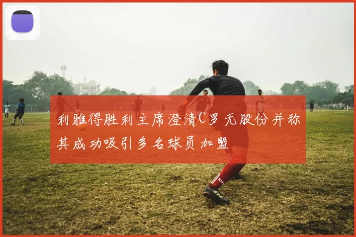 利雅得胜利主席澄清C罗无股份并称其成功吸引多名球员加盟