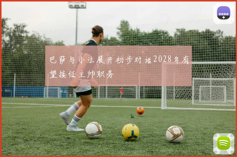 巴萨与小法展开初步对话2028年有望接任主帅职务